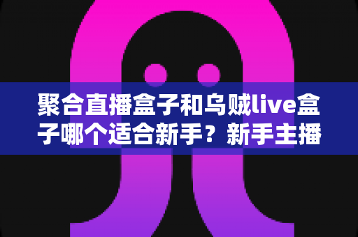 聚合直播盒子和乌贼live盒子哪个适合新手?新手主播必备的直播工具选择指南 聚合直播盒子和乌贼live盒子哪个适合新手?新手主播必备的直播工具选择指南