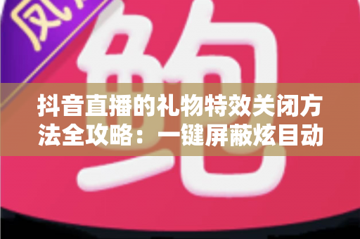 抖音直播的礼物特效关闭方法全攻略:一键屏蔽炫目动画,还原清爽流畅的观播体验 抖音直播的礼物特效关闭方法全攻略:一键屏蔽炫目动画,还原清爽流畅的观播体验