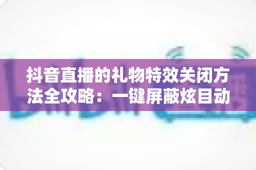 抖音直播的礼物特效关闭方法全攻略:一键屏蔽炫目动画,还原清爽流畅的观播体验 抖音直播的礼物特效关闭方法全攻略:一键屏蔽炫目动画,还原清爽流畅的观播体验