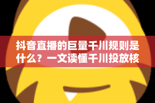 抖音直播的巨量千川规则是什么?一文读懂千川投放核心规则与实战技巧 抖音直播的巨量千川规则是什么?一文读懂千川投放核心规则与实战技巧