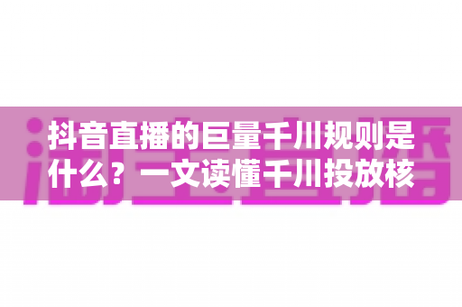 抖音直播的巨量千川规则是什么?一文读懂千川投放核心规则与实战技巧 抖音直播的巨量千川规则是什么?一文读懂千川投放核心规则与实战技巧