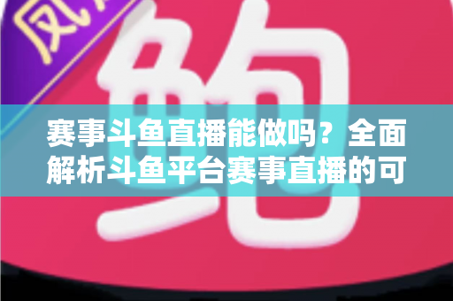 赛事斗鱼直播能做吗？全面解析斗鱼平台赛事直播的可行性、条件与实操指南