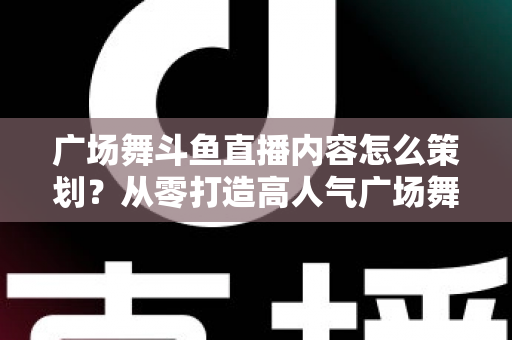 广场舞斗鱼直播内容怎么策划？从零打造高人气广场舞直播间的全流程实战指南