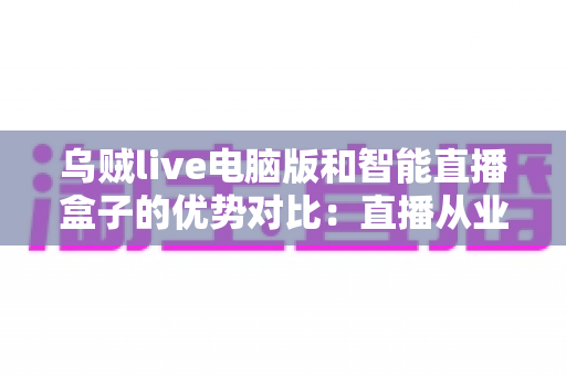 乌贼live电脑版和智能直播盒子的优势对比:直播从业者必看的全方位选购指南 乌贼live电脑版和智能直播盒子的优势对比:直播从业者必看的全方位选购指南