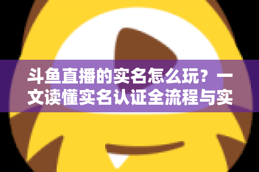 斗鱼直播的实名怎么玩？一文读懂实名认证全流程与实用技巧