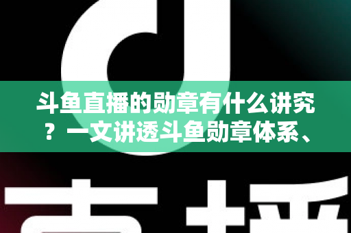斗鱼直播的勋章有什么讲究？一文讲透斗鱼勋章体系、升级攻略与背后门道
