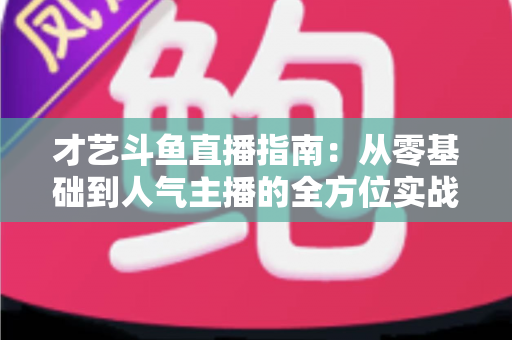 才艺斗鱼直播指南：从零基础到人气主播的全方位实战攻略
