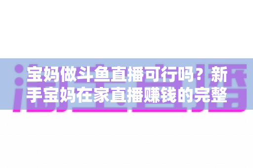 宝妈做斗鱼直播可行吗？新手宝妈在家直播赚钱的完整指南与真实前景分析