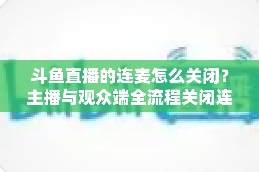 斗鱼直播的连麦怎么关闭？主播与观众端全流程关闭连麦实操指南