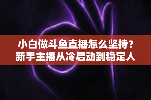 小白做斗鱼直播怎么坚持？新手主播从冷启动到稳定人气的实用生存指南