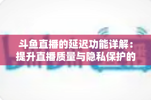 斗鱼直播的延迟功能详解：提升直播质量与隐私保护的实用指南