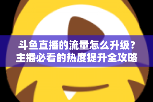斗鱼直播的流量怎么升级?主播必看的热度提升全攻略 斗鱼直播的流量怎么升级?主播必看的热度提升全攻略