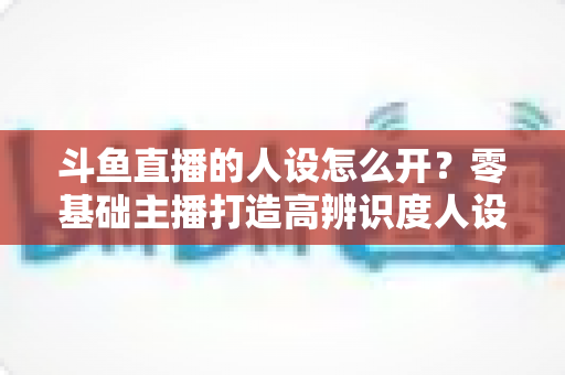 斗鱼直播的人设怎么开?零基础主播打造高辨识度人设的完整攻略 斗鱼直播的人设怎么开?零基础主播打造高辨识度人设的完整攻略