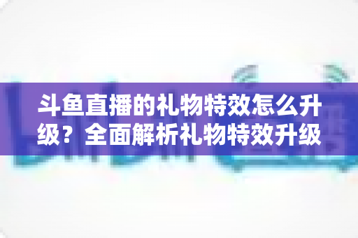 斗鱼直播的礼物特效怎么升级？全面解析礼物特效升级方法与实用技巧指南