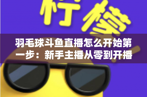 羽毛球斗鱼直播怎么开始第一步：新手主播从零到开播的完整指南