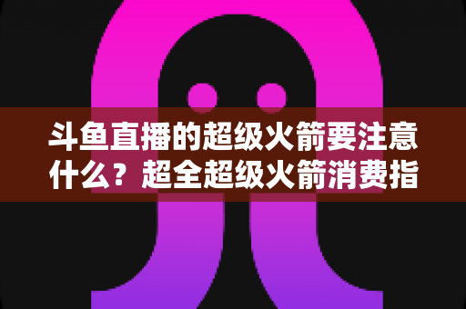 斗鱼直播的超级火箭要注意什么？超全超级火箭消费指南、防骗要点与理性打赏攻略
