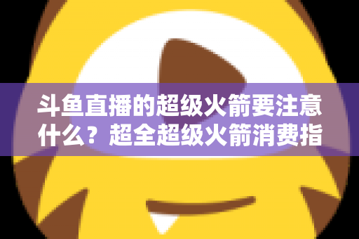 斗鱼直播的超级火箭要注意什么？超全超级火箭消费指南、防骗要点与理性打赏攻略