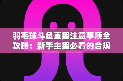 羽毛球斗鱼直播注意事项全攻略：新手主播必看的合规开播与涨粉实战指南