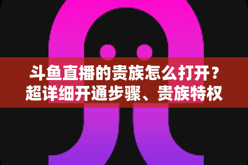 斗鱼直播的贵族怎么打开?超详细开通步骤、贵族特权与常见问题全解析 斗鱼直播的贵族怎么打开?超详细开通步骤、贵族特权与常见问题全解析