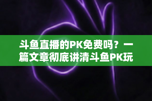斗鱼直播的PK免费吗？一篇文章彻底讲清斗鱼PK玩法、费用与免费参与技巧