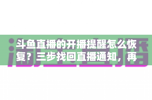 斗鱼直播的开播提醒怎么恢复？三步找回直播通知，再也不错过喜爱主播的精彩开播