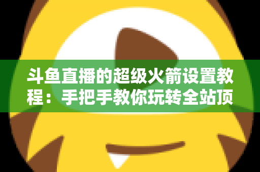 斗鱼直播的超级火箭设置教程：手把手教你玩转全站顶级礼物，快速提升直播间人气与曝光度
