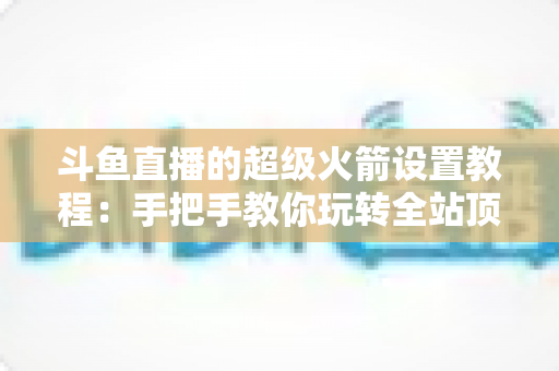 斗鱼直播的超级火箭设置教程：手把手教你玩转全站顶级礼物，快速提升直播间人气与曝光度