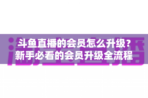 斗鱼直播的会员怎么升级？新手必看的会员升级全流程与特权详解指南