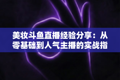 美妆斗鱼直播经验分享：从零基础到人气主播的实战指南与运营心得