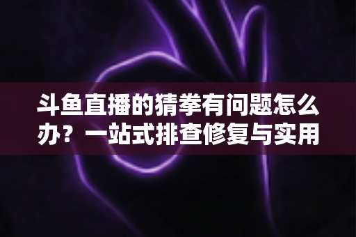 斗鱼直播的猜拳有问题怎么办？一站式排查修复与实用避坑指南全解析