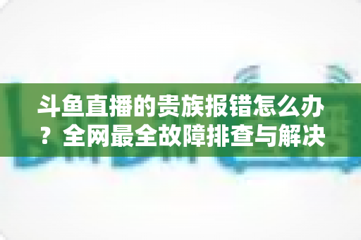 斗鱼直播的贵族报错怎么办?全网最全故障排查与解决方案指南 斗鱼直播的贵族报错怎么办?全网最全故障排查与解决方案指南
