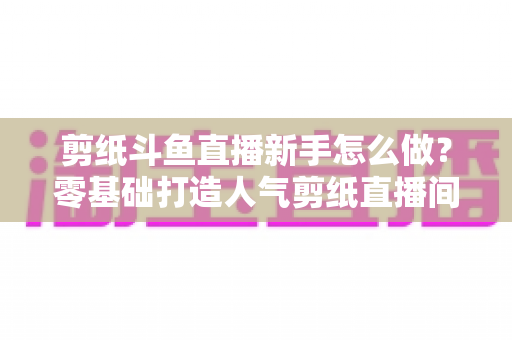 剪纸斗鱼直播新手怎么做？零基础打造人气剪纸直播间的完整实战指南