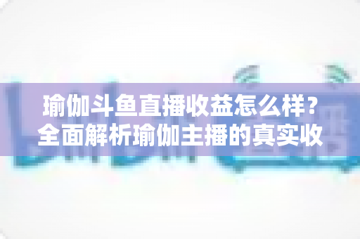 瑜伽斗鱼直播收益怎么样？全面解析瑜伽主播的真实收入与变现之道