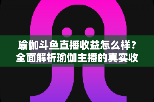 瑜伽斗鱼直播收益怎么样？全面解析瑜伽主播的真实收入与变现之道