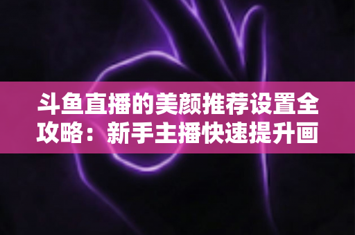 斗鱼直播的美颜推荐设置全攻略:新手主播快速提升画面质感的实用指南 斗鱼直播的美颜推荐设置全攻略:新手主播快速提升画面质感的实用指南