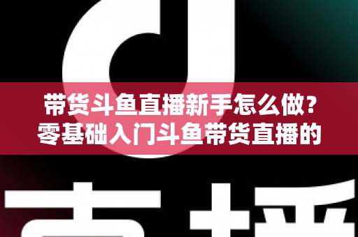 带货斗鱼直播新手怎么做？零基础入门斗鱼带货直播的全方位实战指南