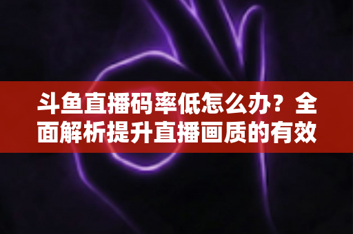 斗鱼直播码率低怎么办?全面解析提升直播画质的有效方法与实用技巧 斗鱼直播码率低怎么办?全面解析提升直播画质的有效方法与实用技巧