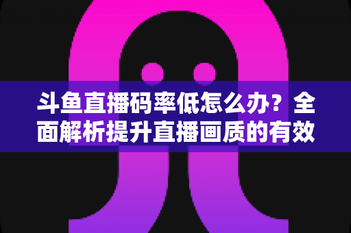 斗鱼直播码率低怎么办？全面解析提升直播画质的有效方法与实用技巧