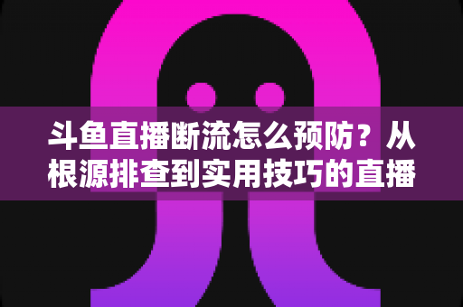 斗鱼直播断流怎么预防？从根源排查到实用技巧的直播稳定性全攻略
