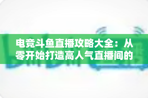电竞斗鱼直播攻略大全：从零开始打造高人气直播间的完整进阶指南