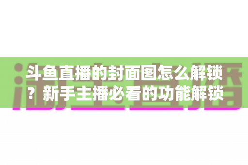 斗鱼直播的封面图怎么解锁？新手主播必看的功能解锁教程与封面优化全攻略
