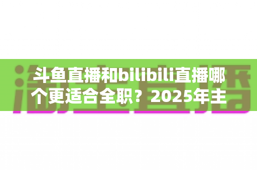 斗鱼直播和bilibili直播哪个更适合全职？2025年主播职业转型全攻略与双平台深度对比指南