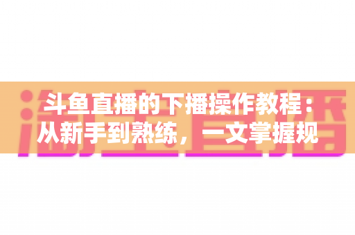 斗鱼直播的下播操作教程：从新手到熟练，一文掌握规范下播全流程与涨粉技巧