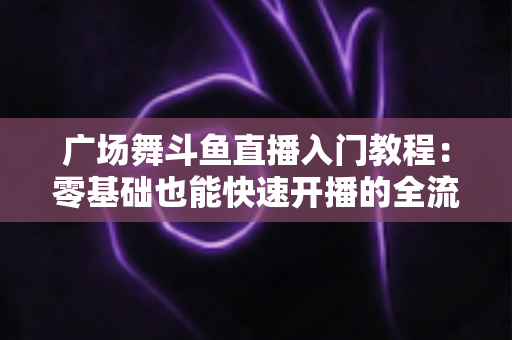 广场舞斗鱼直播入门教程：零基础也能快速开播的全流程实战指南