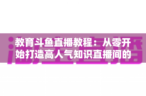 教育斗鱼直播教程：从零开始打造高人气知识直播间的完整攻略