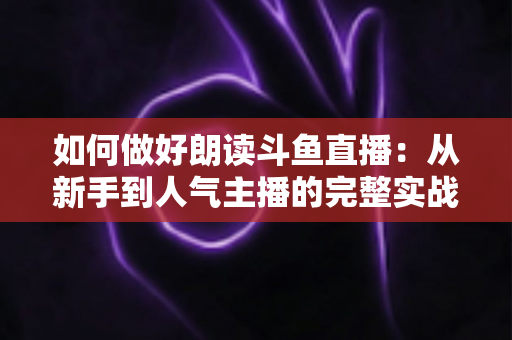 如何做好朗读斗鱼直播:从新手到人气主播的完整实战指南 如何做好朗读斗鱼直播:从新手到人气主播的完整实战指南