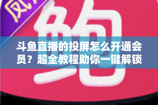 斗鱼直播的投屏怎么开通会员?超全教程助你一键解锁大屏观影新体验 斗鱼直播的投屏怎么开通会员?超全教程助你一键解锁大屏观影新体验