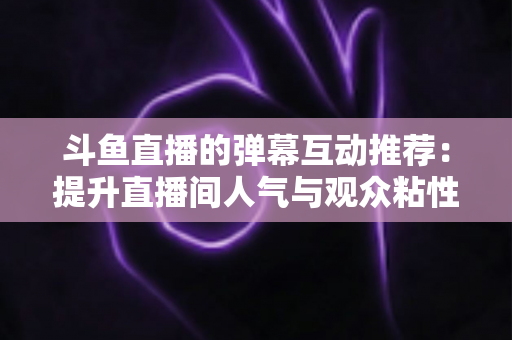斗鱼直播的弹幕互动推荐：提升直播间人气与观众粘性的全方位实战指南