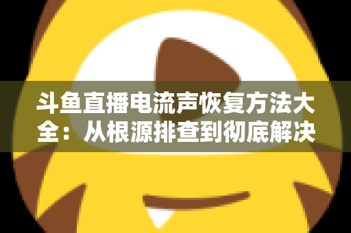 斗鱼直播电流声恢复方法大全：从根源排查到彻底解决，让直播间音质焕然一新