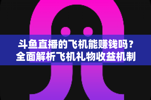 斗鱼直播的飞机能赚钱吗?全面解析飞机礼物收益机制与主播变现攻略 斗鱼直播的飞机能赚钱吗?全面解析飞机礼物收益机制与主播变现攻略